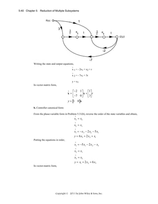 5-40 Chapter 5: Reduction of Multiple Subsystems

R(s)

1
3

-2
-7
Writing the state and output equations,
.
x 1 = - 2x1 + x2 + r
.
x 2 = - 7x1 + 3r
y = x1
In vector matrix form,
•
⎡−2 1 ⎤
⎡1⎤
x=⎢
⎥ x + ⎢ 3⎥ r
⎣ −7 0 ⎦
⎣ ⎦

y = [1 0]x
b. Controller canonical form:

From the phase-variable form in Problem 5.31(b), reverse the order of the state variables and obtain,
•

x3 = x2
•

x2 = x1
•

x1 = −x 3 − 2x2 − 5x1
y = 6x3 + 2x 2 + x1
Putting the equations in order,
•

x1 = −5x1 − 2x 2 − x3
•

x2 = x1
•

x3 = x2
y = x1 + 2x 2 + 6x3
In vector-matrix form,

Copyright © 2011 by John Wiley & Sons, Inc.

 