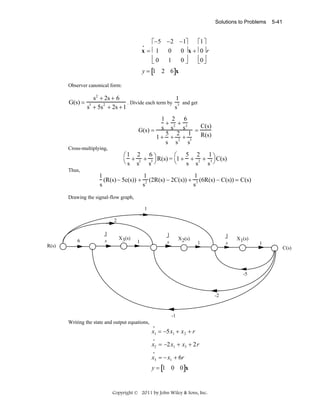 Solutions to Problems

5-41

⎡−5 −2 −1⎤
⎡1 ⎤
x = ⎢1
0
0 ⎥ x + ⎢0 ⎥ r
⎢0
⎢0 ⎥
1
0⎥
⎣
⎦
⎣ ⎦
•

y = [1 2 6]x
Observer canonical form:

G(s) =

s2 + 2s + 6
1
. Divide each term by 3 and get
3
2
s + 5s + 2s + 1
s
1 2 6
+ +
s s 2 s3 = C(s)
G(s) =
5 2 1
1 + + 2 + 3 R(s)
s s
s

Cross-multiplying,

⎛1 2 6 ⎞
⎛ 5 2 1
+ 2 + 3 R(s) = 1 + + 2 + 3 ⎞ C(s)
⎝s s
⎝
s s
s ⎠
s ⎠

Thus,

1
1
1
(R(s) − 5c(s)) + 2 (2R(s) − 2C(s)) + 3 (6R(s) − C(s)) = C(s)
s
s
s
Drawing the signal-flow graph,
1
2

6
R(s)

1
s

X3(s)

1
s

1

X2(s)

1
s

1

X1(s)

1
C(s)

-5

-2

-1

Writing the state and output equations,
•

x1 = −5x1 + x 2 + r
•

x2 = −2x1 + x3 + 2r
•

x3 = − x1 + 6r
y = [1 0 0]x

Copyright © 2011 by John Wiley & Sons, Inc.

 