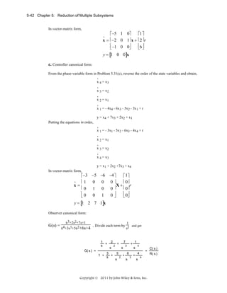 5-42 Chapter 5: Reduction of Multiple Subsystems

In vector-matrix form,

⎡ −5 1 0⎤
⎡1 ⎤
x = ⎢−2 0 1⎥ x + ⎢2 ⎥ r
⎢ −1 0 0⎥
⎢6 ⎥
⎣
⎣ ⎦
⎦
•

y = [1 0 0]x

c. Controller canonical form:
From the phase-variable form in Problem 5.31(c), reverse the order of the state variables and obtain,
.
x 4 = x3
.
x 3 = x2
.
x 2 = x1
.
x 1 = - 4x4 - 6x3 - 5x2 - 3x1 + r
y = x4 + 7x3 + 2x2 + x1
Putting the equations in order,
.
x 1 = - 3x1 - 5x2 - 6x3 - 4x4 + r
.
x 2 = x1
.
x 3 = x2
.
x 4 = x3

y = x1 + 2x2 +7x3 + x4
In vector-matrix form,

⎡−3 −5 −6 −4 ⎤
⎡ 1⎤
•
⎢1 0 0 0 ⎥
⎢ 0⎥
x=
X+
r
⎢0 1 0 0 ⎥
⎢ 0⎥
⎢0 0 1 0 ⎥
⎢ 0⎥
⎣
⎣ ⎦
⎦
y = [1 2 7 1]x

Observer canonical form:

s3+2s2+7s+1
1
G(s) = 4 3 2
. Divide each term by 2
s
s +3s +5s +6s+4
1
+
s
G( s ) =

2
s

3
1 +
+
s

7

+

2

s
5
s

2

+

and get

+

3

1
s

6
s

3

+

4

=

4
s

4

Copyright © 2011 by John Wiley & Sons, Inc.

C( s )
R( s )

 