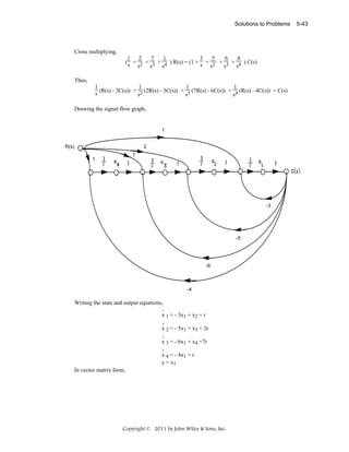 Solutions to Problems

Cross multiplying,
1 2
7
1
3
5
6
4
( s + 2 + 3 + 4 ) R(s) = (1 + s + 2 + 3 + 4 ) C(s)
s
s
s
s
s
s
Thus,
1
1
1
1
s (R(s) - 3C(s)) + s2 (2R(s) - 5C(s)) + s3 (7R(s) - 6C(s)) + s4 (R(s) - 4C(s)) = C(s)
Drawing the signal-flow graph,

1
R(s)

2
1

7

-3

-5

-6

-4

Writing the state and output equations,
.
x 1 = - 3x1 + x2 + r
.
x 2 = - 5x1 + x3 + 2r
.
x 3 = - 6x1 + x4 +7r
.
x 4 = - 4x1 + r
y = x1
In vector matrix form,

Copyright © 2011 by John Wiley & Sons, Inc.

5-43

 