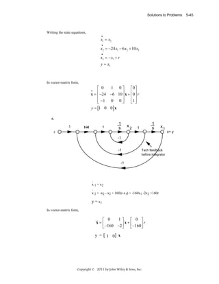 Solutions to Problems

Writing the state equations,
•

x1 = x2
•

x2 = −24 x1 − 6 x2 + 10 x3
•

x3 = − x1 + r
y = x1

In vector-matrix form,

1 0⎤
⎡ 0
⎡0 ⎤
⎢ −24 −6 10 ⎥ x + ⎢0 ⎥ r
x=⎢
⎥
⎢ ⎥
⎢ −1 0 0 ⎥
⎢1 ⎥
⎣
⎦
⎣ ⎦
y = [1 0 0] x
•

c.
1

1

160
100

1
s

x

2

1
s

1

x1

r
-1
-1

Tach feedback
before integrator

-1

.
x 1 = x2
.
x 2 = -x2 - x2 + 160(r-x1) = -160x1 -2x2 +160r

y = x1
In vector-matrix form,

1⎤
⎡ 0
⎡ 0 ⎤
⎥ x + ⎢ −160 ⎥ r
⎣ −160 −2 ⎦
⎣
⎦

&
x=⎢
y =

1 0 x

Copyright © 2011 by John Wiley & Sons, Inc.

c= y

5-45

 