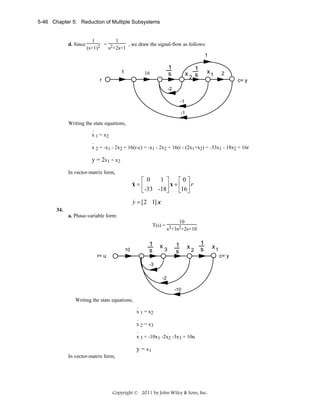5-46 Chapter 5: Reduction of Multiple Subsystems

d. Since

1
1
= 2
, we draw the signal-flow as follows:
(s+1)2
s +2s+1
1
1

1
s

10
16

x

r

1
s
2

x1

2
c= y

-2
-1
-1

Writing the state equations,
.
x 1 = x2
.
x 2 = -x1 - 2x2 + 16(r-c) = -x1 - 2x2 + 16(r - (2x1+x2) = -33x1 - 18x2 + 16r

y = 2x1 + x2
In vector-matrix form,

1 ⎤
⎡ 0
⎡0⎤
⎥ x + ⎢16 ⎥ r
⎣ -33 -18⎦
⎣ ⎦

&
x=⎢

&
y = [2 1] x
34.
a. Phase-variable form:

10
T(s) = 3 2
s +3s +2s+10

10

1
s

x3

r= u

1
s

x2

1
s

-3
-2
-10

Writing the state equations,
.
x 1 = x2
.
x 2 = x3
.
x 3 = -10x1 -2x2 -3x3 + 10u

y = x1
In vector-matrix form,

Copyright © 2011 by John Wiley & Sons, Inc.

x1
c= y

 