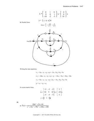 Solutions to Problems

x =

0
0
-10

1
0
-2

0
1
-3

0
0
10

x +

u

1 0 0 x

y=
b. Parallel form:

5
-10
5
G(s) = s + s+1 + s+2

1
s

x1
1

5

r=u

-10

1
r=u

1
s

x2

1
c=y

-1

1
s

5

x3

1

-2

-1

Writing the state equations,
.
x 1 = 5(u - x1 - x2 - x3) = -5x1 -5x2 -5x3 +5u
.
x 2 = -10(u - x1 - x2 - x3) - x2 = 10x1 + 9x2 + 10x3 - 10u
.
x 3 = 5(u - x1 - x2 - x3) - 2x3 = -5x1 -5x2 -7x3 +5u

y = x 1 + x 2 + x3
In vector-matrix form,

⎡−5 −5 −5⎤
⎡ 5 ⎤
x = ⎢10 9 10 ⎥ x + ⎢ −10 ⎥u
⎢−5 −5 −7⎥
⎢ 5 ⎥
⎣
⎦
⎣
⎦
•

y = [1 1 1]x
35.
a.

T (s) =

10(s2 + 5s + 6)
s4 + 16s3 + 99s2 + 244s + 180

Copyright © 2011 by John Wiley & Sons, Inc.

5-47

 