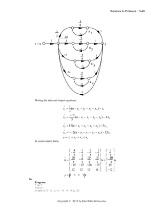 Solutions to Problems

1
s

1
3
1

r=u

-1

− 10
3

x1

1
s
-4

15

1

1

y
x2

1

1
s
-5
-12

1

x3
1

1
s
-6

x4

-1

Writing the state and output equations,
•
1
x1 = (u − x1 − x2 − x3 − x 4 ) − x1
3
•
−10
x2 =
(u − x1 − x 2 − x3 − x4 ) − 4x2
3
•

x3 = 15(u − x1 − x2 − x3 − x 4 ) − 5x 3
•

x4 = −12(u − x1 − x 2 − x3 − x4 ) − 12x4
y = x1 + x2 + x 3 + x 4
In vector-matrix form,

⎡− 4 − 1 − 1 − 1 ⎤
⎡ 1 ⎤
3
3
3⎥
⎢ 3
⎢ 3 ⎥
•
2 10
10
10
10
⎥ x + ⎢− ⎥u
−
x=⎢
3
3
3
3
3
⎢−15 −15 −20 −15⎥
⎢ 15 ⎥
⎥
⎥
⎢
⎢
12 12
0 ⎦
⎣ 12
⎣ −12 ⎦
y = [1 1 1 1]x
36.
Program:
'(a)'
'G(s)'
G=zpk([-2 -3],[-1 -4 -5 -6],10)

Copyright © 2011 by John Wiley & Sons, Inc.

5-49

 