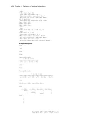5-50 Chapter 5: Reduction of Multiple Subsystems

'T(s)'
T=feedback(G,1,-1)
[numt,dent]=tfdata(T,'v');
'Find controller canonical form'
[Acc,Bcc,Ccc,Dcc]=tf2ss(numt,dent)
A1=flipud(Acc);
'Transform to phase-variable form'
Apv=fliplr(A1)
Bpv=flipud(Bcc)
Cpv=fliplr(Ccc)
'(b)'
'G(s)'
G=zpk([-2 -3],[-1 -4 -5 -6],10)
'T(s)'
T=feedback(G,1,-1)
[numt,dent]=tfdata(T,'v');
'Find controller canonical form'
[Acc,Bcc,Ccc,Dcc]=tf2ss(numt,dent)
'Transform to modal form'
[A,B,C,D]=canon(Acc,Bcc,Ccc,Dcc,'modal')

Computer response:
ans =
(a)
ans =
G(s)
Zero/pole/gain:
10 (s+2) (s+3)
----------------------(s+1) (s+4) (s+5) (s+6)
ans =
T(s)
Zero/pole/gain:
10 (s+2) (s+3)
-----------------------------------------(s+1.264) (s+3.412) (s^2 + 11.32s + 41.73)
ans =
Find controller canonical form
Acc =
-16.0000
1.0000
0
0
Bcc =

-99.0000 -244.0000 -180.0000
0
0
0
1.0000
0
0
0
1.0000
0

1
0
0
0

Copyright © 2011 by John Wiley & Sons, Inc.

 