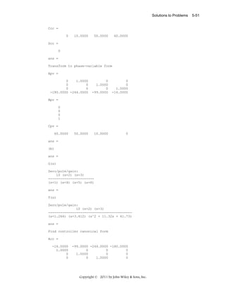 Solutions to Problems

Ccc =
0

10.0000

50.0000

60.0000

Dcc =
0
ans =
Transform to phase-variable form
Apv =
0
1.0000
0
0
0
0
-180.0000 -244.0000

0
1.0000
0
-99.0000

0
0
1.0000
-16.0000

10.0000

0

Bpv =
0
0
0
1
Cpv =
60.0000

50.0000

ans =
(b)
ans =
G(s)
Zero/pole/gain:
10 (s+2) (s+3)
----------------------(s+1) (s+4) (s+5) (s+6)
ans =
T(s)
Zero/pole/gain:
10 (s+2) (s+3)
-----------------------------------------(s+1.264) (s+3.412) (s^2 + 11.32s + 41.73)
ans =
Find controller canonical form
Acc =
-16.0000
1.0000
0
0

-99.0000 -244.0000 -180.0000
0
0
0
1.0000
0
0
0
1.0000
0

Copyright © 2011 by John Wiley & Sons, Inc.

5-51

 