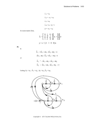 Solutions to Problems

.
x 1 = x2
.
x 2 = - x1 + x 3
.
x 3 = x4
.
x 4 = x1 - x 2 + r

y = - x 1 + x2
In vector-matrix form,

0
-1
x = 0
1

1
0
0
-1

0
1
0
0

0
0
0 x + 0 r
0
1
1
0

y = c = [-1 1 0 0] x
38.
a.
..
.
.
θ 1 + 5θ 1 + 6θ1 - 3θ 2 - 4θ2 = 0
.
..
.
-3θ 1 - 4θ1 + θ 2 + 5θ 2 + 5θ2 = T

or
..
.
.
θ 1 = - 5θ 1 - 6θ1 + 3θ 2 + 4θ2
..
.
.
θ 2 = 3θ 1 + 4θ1 - 5θ 2 - 5θ2 + T
.
.
Letting, θ1 = x1 ; θ 1 = x2 ; θ2 = x3 ; θ 2 = x4 ,

1
s
4

3

1
x2 s

x1

-5
-6
4

3

1
s
T

1
x4 s

1
-5
-5

Copyright © 2011 by John Wiley & Sons, Inc.

x3

5-53

 