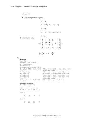 5-54 Chapter 5: Reduction of Multiple Subsystems

where x = θ.
b. Using the signal-flow diagram,
.
x 1 = x2
.
x 2 = -6x1 - 5x2 + 4x3 + 3x4
.
x 3 = x4
.
x 4 = 4x1 + 3x2 - 5x3 - 5x4 + T

y = x3
In vector-matrix form,

0 1 0 0
0
-6 -5 4 3
0
.
x=
x+
T
0 0 0 1
0
4 3 -5 -5
1
y= 0 0 1 0 x
39.
Program:
numg=7;
deng=poly([0 -9 -12]);
G=tf(numg,deng);
T=feedback(G,1)
[numt,dent]=tfdata(T,'v')
[A,B,C,D]=tf2ss(numt,dent);
'(a)'
A=flipud(A);
A=fliplr(A)
B=flipud(B)
C=fliplr(C)
'(b)'
[a,b,c,d]=canon(A,B,C,D)

%Obtain controller canonical form
%Display label
%Convert to phase-variable form
%Convert to phase-variable form
%Convert to phase-variable form
%Convert to phase-variable form
%Display label
%Convert to parallel form

Computer response:
Transfer function:
7
-----------------------s^3 + 21 s^2 + 108 s + 7
numt =
0

0

0

7

21

108

7

dent =
1

Copyright © 2011 by John Wiley & Sons, Inc.

 