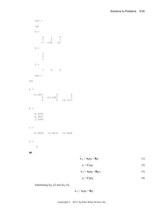 Solutions to Problems

5-55

ans =
(a)
A =
0
0
-7

1
0
-108

0
1
-21

0

0

B =
0
0
1
C =
7
ans =
(b)

a =
-0.0657
0
0

0
-12.1807
0

0
0
-8.7537

-0.0470

-0.0908

b =
-0.0095
-3.5857
2.5906

c =
-6.9849

d =
0

40.
.
x 1 = A1x1 + B1r

y1 = C1x1
.
x 2 = A2x2 + B2y1
y2 = C2x2
Substituting Eq. (2) into Eq. (3),
.
x 1 = A1x1 + B1r

Copyright © 2011 by John Wiley & Sons, Inc.

(1)
(2)
(3)
(4)

 