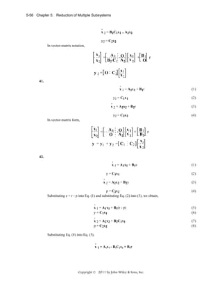 5-56 Chapter 5: Reduction of Multiple Subsystems

.
x 2 = B2C1x1 + A2x2

y2 = C2x2
In vector-matrix notation,

x1
A 1 O x1
=
+ B1 r
x2
B2 C1 A2 x 2
O

y 2 = O C2

x1
x2

41.
.
x 1 = A1x1 + B1r

y1 = C1x1
.
x 2 = A2x2 + B2r
y2 = C2x2

(1)
(2)
(3)
(4)

In vector-matrix form,

x1
=
x2

A1 O x 1
+ B1 r
B2
O A2 x 2
x1
y = y1 + y 2 = C 1 C 2
x2
42.
.
x 1 = A1x1 + B1e

y = C1x1
.
x 2 = A2x2 + B2y
p = C2x2
Substituting e = r - p into Eq. (1) and substituting Eq. (2) into (3), we obtain,
.
x 1 = A1x1 + B1(r - p)
y = C1x1
.
x 2 = A2x2 + B2C1x1
p = C2x2

Substituting Eq. (8) into Eq. (5),
.
x 1 = A1x1 - B1C2x2 + B1r

Copyright © 2011 by John Wiley & Sons, Inc.

(1)
(2)
(3)
(4)

(5)
(6)
(7)
(8)

 