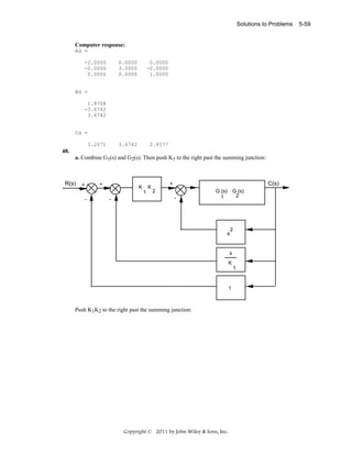 Solutions to Problems

Computer response:
Ad =
-2.0000
-0.0000
0.0000

0.0000
3.0000
0.0000

0.0000
-0.0000
1.0000

3.6742

2.8577

Bd =
1.8708
-3.6742
3.6742

Cd =
3.2071

48.
a. Combine G1(s) and G2(s). Then push K1 to the right past the summing junction:

R(s)

+

+

K

K
1

-

-

C(s)

+
2
-

G (s)
1

G (s)
2

s

2

s
K
1

1

Push K1K2 to the right past the summing junction:

Copyright © 2011 by John Wiley & Sons, Inc.

5-59

 
