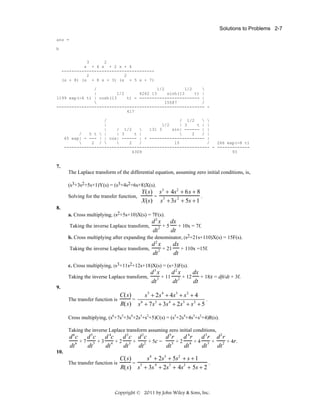 Solutions to Problems 2-7
ans =
b
3
2
s + 4 s + 2 s + 6
------------------------------------2
2
(s + 8) (s + 8 s + 3) (s + 5 s + 7)
/
1/2
1/2

|
1/2
4262 13
sinh(13
t) |
1199 exp(-4 t) | cosh(13
t) - ------------------------ |

15587
/
----------------------------------------------------------- 417
/
/ 1/2
 
|
1/2
| 3
t | |
|
/ 1/2

131 3
sin| ------ | |
/
5 t  |
| 3
t |

2
/ |
65 exp| - --- | | cos| ------ | + ---------------------- |

2 / 

2
/
15
/
266 exp(-8 t)
---------------------------------------------------------- - ------------4309
93

7.
The Laplace transform of the differential equation, assuming zero initial conditions, is,
(s3+3s2+5s+1)Y(s) = (s3+4s2+6s+8)X(s).
Solving for the transfer function,

Y(s) s3 + 4s2 + 6s + 8
=
.
X(s) s3 + 3s 2 + 5s + 1

8.
a. Cross multiplying, (s2+5s+10)X(s) = 7F(s).
Taking the inverse Laplace transform,

d 2 x dx
+5
+ 10x = 7f.
dt 2
dt

b. Cross multiplying after expanding the denominator, (s2+21s+110)X(s) = 15F(s).
Taking the inverse Laplace transform,

d2 x
dx
+ 110x =15f.
2 + 21
dt
dt

c. Cross multiplying, (s3+11s2+12s+18)X(s) = (s+3)F(s).

d3 x
d2 x
dx
+ 18x = dft/dt + 3f.
Taking the inverse Laplace transform,
3 + 11
2 + 12
dt
dt
dt
9.
The transfer function is

C( s)
s 5 + 2s 4 + 4s 3 + s 2 + 4
= 6
.
R( s) s + 7 s 5 + 3s 4 + 2s 3 + s 2 + 5

Cross multiplying, (s6+7s5+3s4+2s3+s2+5)C(s) = (s5+2s4+4s3+s2+4)R(s).
Taking the inverse Laplace transform assuming zero initial conditions,

d 6 c d 5 c d 4c d 3 c d 2 c
d 5r
d 4r d 3r d 2r
+7 5 +3 4 +2 3 +
+ 5c =
+2 4 +4 3 +
+ 4r.
dt 6
dt
dt
dt
dt 2
dt 5
dt
dt
dt 2
10.
The transfer function is

s4 + 2s3 + 5s2 + s + 1
C( s)
= 5
.
R( s) s + 3s 4 + 2s3 + 4s2 + 5s + 2

Copyright © 2011 by John Wiley & Sons, Inc.

 