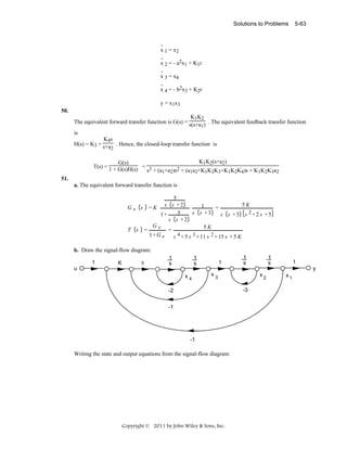 Solutions to Problems

5-63

.
x 1 = x2
.
x 2 = - a2x1 + K1r
.
x 3 = x4
.
x 4 = - b2x3 + K2r

y = x1x3
50.

K1K2
The equivalent forward transfer function is G(s) = s(s+a ) . The equivalent feedback transfer function
1

is
K4s
H(s) = K3 + s+a . Hence, the closed-loop transfer function is
2

K1K2(s+a2)
G(s)
T(s) = 1 + G(s)H(s) = 3
s + (a1+a2)s2 + (a1a2+K1K2K3+K1K2K4)s + K1K2K3a2
51.
a. The equivalent forward transfer function is
5
s s +2
5K
1
Ge s =K
=
s s +3
5
1+
s s +3 s 2+2 s +5
s s +2
Ge
5K
T s =
=
1+ G e
s 4 + 5 s 3 + 11 s 2 + 15 s + 5 K

b. Draw the signal-flow diagram:
1
u

K

5

1
s

1
s
x4

1

1
s

1
s

1
y

x3

x2
-3

-2
-1

-1

Writing the state and output equations from the signal-flow diagram:

Copyright © 2011 by John Wiley & Sons, Inc.

x1

 