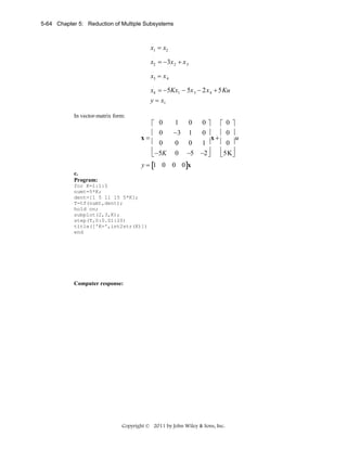 5-64 Chapter 5: Reduction of Multiple Subsystems

.

x1 = x2
.

x2 = −3x 2 + x 3
.

x3 = x 4
.

x4 = −5Kx1 − 5x 3 − 2x 4 + 5Ku
y = x1
In vector-matrix form:

⎡ 0
.
⎢ 0
x=
⎢ 0
⎢ −5K
⎣

1 0
−3 1
0 0
0 −5

0⎤ ⎡ 0 ⎤
0⎥ ⎢ 0 ⎥
u
x+
1⎥ ⎢ 0 ⎥
−2 ⎥ ⎢ 5K⎥
⎦ ⎣ ⎦

y = [1 0 0 0]x
c.
Program:
for K=1:1:5
numt=5*K;
dent=[1 5 11 15 5*K];
T=tf(numt,dent);
hold on;
subplot(2,3,K);
step(T,0:0.01:20)
title(['K=',int2str(K)])
end

Computer response:

Copyright © 2011 by John Wiley & Sons, Inc.

 