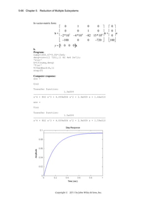 5-66 Chapter 5: Reduction of Multiple Subsystems

In vector-matrix form:

⎡ 0
.
⎢ 0
x=
⎢ −2*107
⎢ −100
⎣

1
0
−4 *10 6
0

0
0 ⎤
⎡ 0 ⎤
1
0 ⎥
⎢ 0 ⎥
u
x+
6⎥
⎢ 0 ⎥
−82 15*10
⎢100⎥
0
−720 ⎥
⎦
⎣ ⎦

y = [1 0 0 0]x
b.
Program:
numg=1666.67*0.06*15e6;
deng=conv([1 720],[1 82 4e6 2e7]);
'G(s)'
G=tf(numg,deng)
'T(s)'
T=feedback(G,1)
step(T)

Computer response:
ans =
G(s)
Transfer function:
1.5e009
---------------------------------------------------s^4 + 802 s^3 + 4.059e006 s^2 + 2.9e009 s + 1.44e010
ans =
T(s)
Transfer function:
1.5e009
---------------------------------------------------s^4 + 802 s^3 + 4.059e006 s^2 + 2.9e009 s + 1.59e010

Copyright © 2011 by John Wiley & Sons, Inc.

 