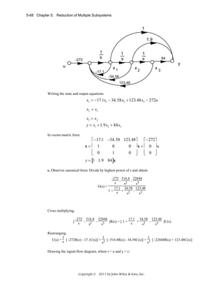 5-68 Chapter 5: Reduction of Multiple Subsystems

1
1.9
1
s

-272

1
s

1
s

84

y

u
-17.1

x1

x2

x3

-34.58
123.48

Writing the state and output equations:
.

.
x1 = −17.1x1 − 34.58x2 + 123.48x3 − 272u
.

x2 = x1
.

x3 = x 2
y = x1 + 1.9x2 + 84x3
In vector-matrix form:

⎡ −17.1 −34.58 123.48⎤
⎡ −272⎤
x=⎢ 1
0
0 ⎥x + ⎢ 0 ⎥u
⎢ 0
⎢ 0 ⎥
1
0 ⎥
⎦
⎦
⎣
⎣
.

y = [1 1.9 84]x
c. Observer canonical form: Divide by highest power of s and obtain

-272 516.8 22848
s - s2 - s3
G(s) =
17.1 34.58 123.48
1+ s + 2 s
s3

Cross multiplying,
-272 516.8 22848
17.1 34.58 123.48
[ s - 2 - 3 ]R(s) = [ 1 + s + 2 ]C(s)
s
s
s
s3
Rearranging,
1
1
1
C(s) = s [ -272R(s) - 17.1C(s)] + 2 [ -516.8R(s) - 34.58C(s)] + 3 [ -22848R(s) + 123.48C(s)]
s
s
Drawing the signal-flow diagram, where r = u and y = c:

Copyright © 2011 by John Wiley & Sons, Inc.

 