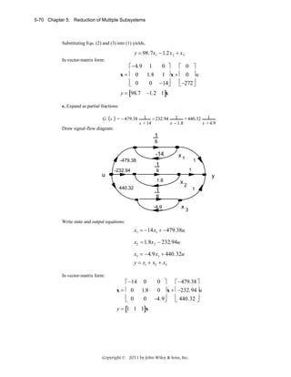 5-70 Chapter 5: Reduction of Multiple Subsystems

Substituting Eqs. (2) and (3) into (1) yields,

y = 98.7x1 − 1.2x 2 + x 3
In vector-matrix form:

0 ⎤
⎡ −4.9 1
⎡ 0 ⎤
x=⎢ 0
1.8 1 ⎥ x + ⎢ 0 ⎥ u
⎢ 0
⎢ −272 ⎥
0 −14⎥
⎦
⎦
⎣
⎣
.

y = [98.7

−1.2 1]x

e. Expand as partial fractions:

G s

= − 479.38

1 − 232.94 1 + 440.32 1
s + 14
s − 1.8
s + 4.9

Draw signal-flow diagram:

1
s
-14
-479.38

u

-232.94

1

x1

1.8
440.32

1

1
s

1

y
x

2

1
s
-4.9

x

1

3

Write state and output equations:
.

x1 = −14x1 + −479.38u
.
.

x2 = 1.8x 2 − 232.94u
.

x3 = −4.9x3 + 440.32u
y = x1 + x2 + x3
In vector-matrix form:

0 ⎤
⎡ −14 0
⎡ −479.38 ⎤
x = ⎢ 0 1.8
0 ⎥ x + ⎢ −232.94 ⎥u
⎢ 0
⎢ 440.32 ⎥
0 −4.9⎥
⎦
⎦
⎣
⎣
.

y = [1 1 1]x

Copyright © 2011 by John Wiley & Sons, Inc.

 