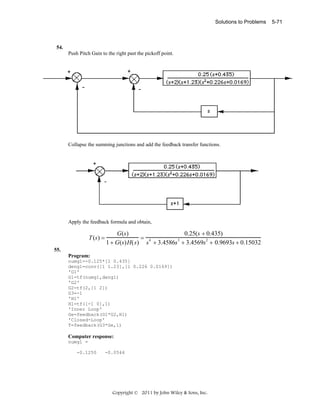 Solutions to Problems

54.

Push Pitch Gain to the right past the pickoff point.

Collapse the summing junctions and add the feedback transfer functions.

Apply the feedback formula and obtain,

T (s) =

G(s)
0.25(s + 0.435)
= 4
3
1 + G(s) H( s) s + 3.4586s + 3.4569s2 + 0.9693s + 0.15032

55.
Program:
numg1=-0.125*[1 0.435]
deng1=conv([1 1.23],[1 0.226 0.0169])
'G1'
G1=tf(numg1,deng1)
'G2'
G2=tf(2,[1 2])
G3=-1
'H1'
H1=tf([-1 0],1)
'Inner Loop'
Ge=feedback(G1*G2,H1)
'Closed-Loop'
T=feedback(G3*Ge,1)

Computer response:
numg1 =
-0.1250

-0.0544

Copyright © 2011 by John Wiley & Sons, Inc.

5-71

 