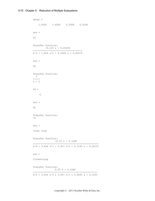 5-72 Chapter 5: Reduction of Multiple Subsystems

deng1 =
1.0000

1.4560

0.2949

0.0208

ans =
G1

Transfer function:
-0.125 s - 0.05438
-----------------------------------s^3 + 1.456 s^2 + 0.2949 s + 0.02079

ans =
G2

Transfer function:
2
----s + 2

G3 =
-1

ans =
H1

Transfer function:
-s

ans =
Inner Loop

Transfer function:
-0.25 s - 0.1088
-----------------------------------------------s^4 + 3.456 s^3 + 3.457 s^2 + 0.7193 s + 0.04157

ans =
Closed-Loop

Transfer function:
0.25 s + 0.1088
----------------------------------------------s^4 + 3.456 s^3 + 3.457 s^2 + 0.9693 s + 0.1503

Copyright © 2011 by John Wiley & Sons, Inc.

 