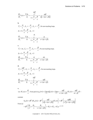 Solutions to Problems

αβ

Hm
TΔ
(s) = 1 1 =
Hr
Δ
b.

T1 =

α
s

Δ = 1+
Hf
Hr

L1 = −

,

α
s

(s) =

+

β
s

,

1+

α

T1 = α , L1 = −

β

α

+

s

=

β

αβ
s[s + (α + β )]

s

L2 = −

,

s

β

, No non-touching loops.

s

Δ1 = 1

α

T1 Δ 1
=
Δ

c.

α

s2

s

1+

α
s

,

α
s

+

=

β

α
s + (α + β )

s

L2 = −

β
s

, No non-touching loops.

, Δ1 = 1
s
Qi
TΔ
α
αs
(s) = 1 1 =
=
α β s + (α + β )
Hr
Δ
1+ +
s s

Δ = 1+

d.

T1 =

s

αβ
s

Δ = 1+

,

α
s

+

L1 = −
+

β
s

,

Let H r ( s ) =

s

,

L2 = −

β
s

, No non-touching loops.

Δ1 = 1

Qo
TΔ
(s) = 1 1 =
Hr
Δ
e.

α

αβ
s

1+

α
s

+

β

=

αβ
s + (α + β )

s

αβ
αβ
K
H r ( s) =
K=
. From part d) q o (∞) = Lim sQo ( s) = Lim s
s →0
s →0
α +β
s + (α + β )
s

constant

From (a)

⎧
⎫
⎧
⎫
αβ
αβ K
hm (t ) = L- 1 {H m ( s )} = L- 1 ⎨
H r ( s )⎬ = L- 1 ⎨ 2
⎬
⎩ s[s + (α + β )]
⎭
⎩ s [s + (α + β )]⎭
K3
⎧K
⎫
K
− (α + β ) t
= L- 1 ⎨ 21 + 2 +
⎬ = K 1t + K 2 + K 3 e
s
s + (α + β ) ⎭
⎩s
Copyright © 2011 by John Wiley & Sons, Inc.

5-75

 