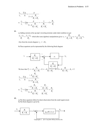 Solutions to Problems

vo T1 Δ1
=
=
vi
Δ

c.

vo
= Lim
v i A→ ∞

A
1+ A

Ri
Ri + R f
A

1+ A

Ri
Ri + R f

=

Rf
1
= 1+
Ri
Ri
Ri + R f

61.
a. Adding currents at the op-amp’s inverting terminal, under ideal condition we get

Rf
vi − v1 v1 − vo
Ri
=
which after some algebraic manipulations gives v1 =
vi +
vo
R f + Ri
R f + Ri
Ri
Rf
Also from the circuits diagram vo = − Av1
b. These equations can be represented by the following block diagram

Rf

vi

R f + Ri

+
Vo

-A
+

Ri
R f + Ri
Rf
Ri
Ri
; L = −A
; Δ = 1+ A
; Δ1 = 1
We have that T1 = − A
R f + Ri
Ri + R f
Ri + R f
vo T1 Δ 1
=
=
vi
Δ

c.

vo
= Lim
v i A→ ∞

−A

Rf

−A

Rf

Ri + R f
Ri
1+ A
Ri + R f
−

Rf

Ri + R f
Rf
Ri + R f
=
=
Ri
Ri
Ri
1+ A
Ri + R f
Ri + R f

62.
a. The three equations follow by direct observation from the small signal circuit.
b. The block diagram is given by

Vi

Ri
Ri + Rs

Vo

+

g m ( Rs || ro )
-

Copyright © 2011 by John Wiley & Sons, Inc.

5-77

 