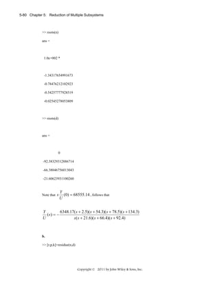 5-80 Chapter 5: Reduction of Multiple Subsystems

>> roots(n)
ans =

1.0e+002 *

-1.34317654991673
-0.78476212102923
-0.54257777928519
-0.02545278053809

>> roots(d)

ans =

0
-92.38329312886714
-66.38046756013043
-21.60623931100260

Note that s

Y
(0) = 68555.14 , follows that
U

6348.17( s + 2.5)(s + 54.3)(s + 78.5)(s + 134.3)
Y
( s) = −
U
s( s + 21.6)(s + 66.4)(s + 92.4)

b.

>> [r,p,k]=residue(n,d)

Copyright © 2011 by John Wiley & Sons, Inc.

 