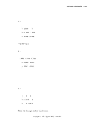 Solutions to Problems

A=

0 1.0000

0

0 -68.3000 -7.2000
0 3.2000 -0.7000

>> [V,D]=eig(A)

V=

1.0000 0.0147 -0.1016
0 -0.9988 0.1059
0 0.0475 -0.9892

D=

0

0

0 -67.9574
0

0
0

0 -1.0426

Matrix V is the sought similarity transformation.

Copyright © 2011 by John Wiley & Sons, Inc.

5-83

 