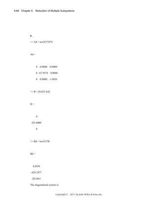 5-84 Chapter 5: Reduction of Multiple Subsystems

b.

>> Ad = inv(V)*A*V

Ad =

0 -0.0000 -0.0000
0 -67.9574 0.0000
0 -0.0000 -1.0426

>> B = [0;425.4;0]

B=

0
425.4000
0

>> Bd = inv(V)*B

Bd =

4.2030
-428.1077
-20.5661
The diagonalized system is:

Copyright © 2011 by John Wiley & Sons, Inc.

 