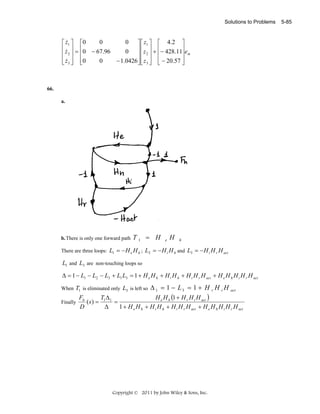 Solutions to Problems

&
0
0 ⎤ ⎡ z 1 ⎤ ⎡ 4 .2 ⎤
⎡ z1 ⎤ ⎡ 0
⎢ z ⎥ = ⎢0 − 67.96
&
0 ⎥ ⎢ z 2 ⎥ + ⎢− 428.11⎥ em
⎢ 2⎥ ⎢
⎥⎢ ⎥ ⎢
⎥
⎢ z 3 ⎥ ⎢0
0
− 1.0426 ⎥ ⎢ z 3 ⎥ ⎢ − 20.57 ⎥
⎣& ⎦ ⎣
⎦⎣ ⎦ ⎣
⎦

66.
a.

b. There is only one forward path

T1 = H

e

H

h

There are three loops: L1 = − H e H h ; L2 = − H i H h and L3 = − H i H r H act

L1 and L3 are non-touching loops so
Δ = 1 − L1 − L2 − L3 + L1 L3 = 1 + H e H h + H i H h + H i H r H act + H e H h H i H r H act

T1 is eliminated only L3 is left so Δ 1 = 1 − L 3 = 1 + H r H i H act
Fh
H e H h (1 + H r H i H act )
TΔ
( s) = 1 1 =
Finally
Δ
1 + H e H h + H i H h + H i H r H act + H e H h H i H r H act
D

When

Copyright © 2011 by John Wiley & Sons, Inc.

5-85

 