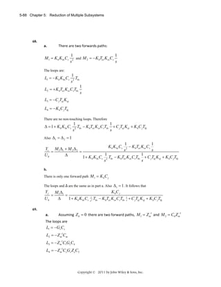 5-88 Chapter 5: Reduction of Multiple Subsystems

68.

a.

There are two forwards paths: 

M 1 = K h K hs Cs

1
1
and M 2 = − K hTes K es Cs
2
s
s

The loops are:

L1 = − K h K hs Cs

1
Ths
s2

L2 = + K hTes K es CsThs

1
s

L3 = −C jTej K ej
L4 = − K hC jThj
There are no non-touching loops. Therefore

Δ = 1 + K h K hs Cs

1
1
T − K hTes K es CsThs + C jTej K ej + K hC jThj
2 hs
s
s

Also Δ1 = Δ 2 = 1

1
1
K h K hs Cs 2 − K hTes K es Cs
Ys M 1Δ1 + M 2 Δ 2
s
s
=
=
1
1
Uh
Δ
1 + K h K hs Cs 2 Ths − K hTes K es CsThs + C jTej K ej + K h C jThj
s
s
b.

There is only one forward path M 1 = K h C j
The loops and

Yj
Uh

=

are the same as in part a. Also Δ1 = 1 . It follows that

M 1Δ1
=
Δ
1 + K h K hs Cs

K hC j
1
s2

Ths − K hTes K es CsThs 1 + C jTej K ej + K hC jThj
s

69.

a.

−
−
Assuming  Z h = 0  there are two forward paths,  M 1 = Z m1  and  M 2 = C6 Z m1  

The loops are 

L1 = −Gs Cs  
−
L2 = − Z m1Cm  
−
L3 = − Z m1C1Gs C4  
−
L4 = − Z m1Cs Gs Z eC2  

 

Copyright © 2011 by John Wiley & Sons, Inc.

 
