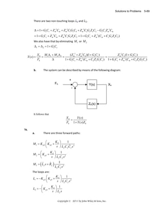 Solutions to Problems

There are two non‐touching loops   and 

5-89

. 

 
−
−
−
−
Δ = 1 + Gs Cs + Z m1Cm + Z m1C1Gs C4 + Z m1Cs Gs Z eC2 − Gs Cs Z m1Cm  
−
−
−
= 1 + Gs Cs + Z m1Cm + Z m1Cs Gs Z eC2 = 1 + Gs Cs + Z m1 (Cm + Cs Gs Z eC2 )  

We also have that by eliminating  M 1  or  M 2  

Δ1 = Δ 2 = 1 + Gs Cs  
Y (s) =

−
−
−
X h M 1Δ1 + M 2 Δ 2
( Z m1 + Z m1C6 )(1 + Gs Cs )
Z m1C2 (1 + Gs Cs )
=
=
=
−
−
Fh
Δ
1 + Gs Cs + Z m1 (Cm + C2 Z eGs Cs ) 1 + Gs Cs + Z m1 (Cm + C2 Z eGs Cs )

b.

The system can be described by means of the following diagram: 

+
Fh

Y(s)
-

Zh(s)
It follows that

Xh
Y ( s)
=
Fh 1 + Y ( s) Z h
70.

a.
 

There are three forward paths: 

K ⎞
1
⎛
M 1 = K p 2 ⎜ K p1 + i1 ⎟
 
ˆ
s ⎠ L f C f C f s3
⎝
K ⎞ 1
⎛
 
M 2 = ⎜ K p1 + i1 ⎟
s ⎠ Lf C f s2
⎝

(

ˆ
ˆ
M3 = Lf s + Rf

1
)L C s
f

2

 

f

The loops are: 

K ⎞ 1
⎛
 
L1 = − K p 2 ⎜ K p1 + i1 ⎟
s ⎠ Lf C f s2
⎝
K ⎞ 1
⎛
 
L2 = − ⎜ K p1 + i1 ⎟
s ⎠ Lf s
⎝
Copyright © 2011 by John Wiley & Sons, Inc.

Xh

 