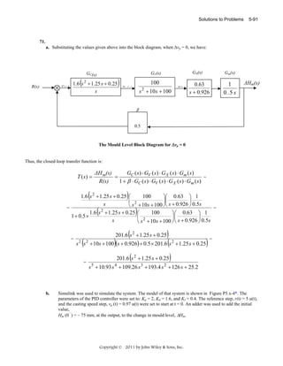 Solutions to Problems

71.

5-91

a. Substituting the values given above into the block diagram, when Δvp = 0, we have:

R(s)

E(s)

(

GC(s)

GX(s)

GV(s)

)

1.6 s 2 + 1.25 s + 0.25
Y (s)
s

100
X(s)

s + 10 s + 100
2

Gm(s)

0.63
s + 0.926

1
0 .5 s

ΔHm(s)

β

0.5

The Mould Level Block Diagram for Δvp = 0

Thus, the closed-loop transfer function is:

T (s) =

ΔH m(s)
GC ( s ) ⋅ GV ( s ) ⋅ G X ( s ) ⋅ Gm ( s)
=
=
R(s)
1 + β ⋅ GC ( s ) ⋅ GV ( s ) ⋅ G X ( s ) ⋅ Gm ( s)

(

)

1.6 s 2 + 1.25 s + 0.25 ⎛
100
⎞⎛ 0.63 ⎞ 1
⎟⎜
⎜ 2
⎟
s
⎝ s + 10 s + 100 ⎠⎝ s + 0.926 ⎠ 0.5s
=
=
1.6 s 2 + 1.25 s + 0.25 ⎛
100
⎞ ⎛ 0.63 ⎞ 1
1 + 0.5 ×
⎟⎜
⎜ 2
⎟
s
⎝ s + 10 s + 100 ⎠ ⎝ s + 0.926 ⎠ 0.5s

(

)

(

)
(s + 10s + 100)(s + 0.926) + 0.5 × 201.6 (s
201.6 (s + 1.25 s + 0.25)
=
201.6 s 2 + 1.25 s + 0.25

=

s

2

2

2

+ 1.25 s + 0.25

)=

2

s 5 + 10.93 s 4 + 109.26 s 3 + 193.4 s 2 + 126 s + 25.2

b.

Simulink was used to simulate the system. The model of that system is shown in Figure P5.x-4*. The
parameters of the PID controller were set to: Kp = 2, Kd = 1.6, and KI = 0.4. The reference step, r(t) = 5 u(t),
and the casting speed step, vp (t) = 0.97 u(t) were set to start at t = 0. An adder was used to add the initial
value,
—
Hm (0 ) = – 75 mm, at the output, to the change in mould level, ΔHm.

Copyright © 2011 by John Wiley & Sons, Inc.

 