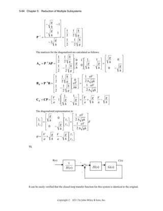 5-94 Chapter 5: Reduction of Multiple Subsystems

P −1

⎡
⎢−
⎢
⎢
⎢−
=⎣

⎤
− 1⎥
⎥
⎥ ⎡1
1⎥ ⎢
⎦ = ⎢2
⎢1
g
−2
⎢
h
⎣2
g
h
g
h

1 h ⎤
⎥
2 g ⎥
1 h⎥
−
⎥
2 g⎦

The matrices for the diagonalized are calculated as follows:

⎡1
⎢
2
−1
A d = P AP = ⎢
⎢1
⎢
⎣2
⎡1
⎢
2
−1
Bd = P B = ⎢
⎢1
⎢
⎣2
⎡V
C d = CP = ⎢
⎣a

1 h ⎤
⎡ g
⎥ ⎡ 0 1⎤ ⎡ 1
1 ⎤ ⎢
2 g ⎥
g⎥=⎢ h
⎢g
⎥⎢ g
−
1 h ⎥ ⎢ h 0⎥ ⎢
⎥
⎦⎣ h
h⎦ ⎢ 0
−
⎥⎣
⎢
2 g⎦
⎣
⎡ 1 aV ⎤
1 h ⎤
⎥⎡ 0 ⎤ ⎢ 2
2 g ⎥
b gh ⎥
⎥
⎢ aV ⎥ = ⎢
1 h ⎥ ⎢ bh ⎥ ⎢− 1 aV ⎥
−
⎥ ⎣ ⎦ ⎢ 2 b gh ⎥
2 g⎦
⎣
⎦
1 ⎤ ⎡
⎡ 1
V
g V
g⎤
⎤⎢
g⎥=⎢ +
1⎥ g
−
⎥
h a
h⎦
⎦⎢ h − h ⎥ ⎣ a
⎣
⎦

⎤
0 ⎥
⎥
g⎥
−
h⎥
⎦

The diagonalized representation is:

⎡ 1 aV ⎤
⎤
0 ⎥ z
⎡ ⎤ ⎢ 2 b gh ⎥
⎥δ
⎥⎢ 1 ⎥ + ⎢
g ⎥ ⎣ z 2 ⎦ ⎢− 1 aV ⎥
−
⎢ 2 b gh ⎥
h⎥
⎦
⎣
⎦

⎡ g
&
z1 ⎤ ⎢ h
⎡
⎢z ⎥ = ⎢
⎣ &2 ⎦ ⎢ 0
⎢
⎣

⎡V

ϕ=⎢ +
⎣a

g
h

V
g ⎤ ⎡ z1 ⎤
−
⎥
a
h ⎦⎢z2 ⎥
⎣ ⎦

73.

R(s)

1
H (s)

C(s)
++

H (s)

G (s)

-

It can be easily verified that the closed loop transfer function for this system is identical to the original.

Copyright © 2011 by John Wiley & Sons, Inc.

 