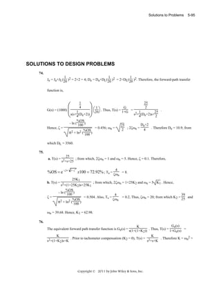 Solutions to Problems

5-95

SOLUTIONS TO DESIGN PROBLEMS
74.

1
1
1
Je = Ja+JL(20 )2 = 2+2 = 4; De = Da+DL(20 )2 = 2+DL(20 )2. Therefore, the forward-path transfer
function is,

⎛ 4 ⎞⎛1⎞
G
G(s) = (1000) ⎜
⎟ ⎝20⎠ . Thus, T(s) = 1+G
1
⎝s(s+4(De+2))⎠
1

Hence, ζ =

%OS
- ln ( 100 )
= 0.456; ωn =
%OS
π2 + ln2 ( 100 )

=

25
2

1
25 .
s2+4(De+2)s+ 2

De+2
25
. Therefore De = 10.9; from
2 ; 2ζωn = 4

which DL = 3560.
75.

25
a. T(s) = 2
; from which, 2ζωn = 1 and ωn = 5. Hence, ζ = 0.1. Therefore,
s +s+25

%OS = e −ζπ /

1−ζ

2

4

x100 = 72.92% ; Ts = ζω = 8.
n

25K1

b. T(s) = 2
; from which, 2ζωn = 1+25K2 and ωn = 5 K1 . Hence,
s +(1+25K2)s+25K1
%OS
- ln ( 100 )
4
39
= 0.504. Also, Ts =
= 0.2, Thus, ζωn = 20; from which K2 = 25 and
ζ=
ζωn
%OS
π2 + ln2 ( 100 )

ωn = 39.68. Hence, K1 = 62.98.
76.

Ge(s)
K
The equivalent forward path transfer function is Ge(s) = s(1+(1+K )) . Thus, T(s) = 1+G (s) =
2
e
K
K
. Prior to tachometer compensation (K2 = 0), T(s) = 2
. Therefore K = ωn2 =
s +s+K
s2+(1+K2)s+K

Copyright © 2011 by John Wiley & Sons, Inc.

 