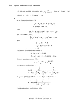 5-96 Chapter 5: Reduction of Multiple Subsystems

100
100. Thus, after tachometer compensation, T(s) = 2
. Hence, ωn = 10; 2ζωn = 1+K2.
s +(1+K2)s+100
Therefore, K2 = 2ζωn - 1 = 2(0.69)(10) - 1 = 12.8.
77.

At the N2 shaft, with rotation,θ L (s)

(Jeq s 2 + Deq s)θ L (s) + F(s)r = Teq (s)
F(s) = (Ms 2 + f vs)X(s)
Thus,

( Jeq s2 + Deq s)θ L ( s) + ( Ms2 + f vs) X (s)r = Teq ( s)
But, X(s) = rθ L (s) . Hence,

[(J

eq

]

+ Mr 2 )s 2 + (Deq + fv r 2 )s θ L (s) = Teq (s)

where

Jeq = Ja (2) 2 + J = 5
Deq = Da (2)2 + D = 4 + D
r=2
Thus, the total load inertia and load damping is

J L = J eq + Mr2 = 5 + 4M
DL = Deq + fv r2 = 4 + D + (1)(2)2 = 8 + D
Reflecting JL and DL to the motor yields,

Jm =

(5 + 4M)
(8 + D)
; Dm =
4
4

Thus, the motor transfer function is

θ m (s)

Kt
Ra J m

1
Jm

=
Ea (s) s(s + 1 (D + K t Ka )) s(s + 1 (D + 1))
m
m
Jm
Jm
Ra

The gears are (10/20)(1) = 1/2. Thus, the forward-path transfer function is

1
⎛
⎞
⎜
Jm
⎟1
Ge (s) = (500)
⎜ s(s + 1 (D + 1))⎟ 2
m
⎝
⎠
Jm
Finding the closed-loop transfer function yields,

Copyright © 2011 by John Wiley & Sons, Inc.

 