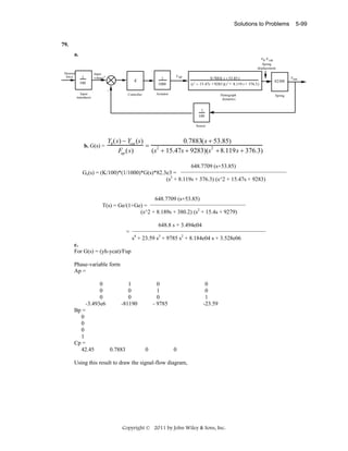 Solutions to Problems

5-99

79.
a.
Yh-Y cat
Spring
displacement
Desired
force

Input
voltage+

1
100

K

1
1000

Controller

F up

0.7883( s + 53 .85 )
(s 2 + 15.47s + 9283 )(s 2 + 8.119 s + 376.3)

Actuator

82300

Input
transducer

Pantograph
dynamics

1
100
Sensor

b. G(s) =

Yh ( s) − Ycat (s)
0.7883( s + 53.85)
= 2
(s + 15.47s + 9283)(s2 + 8.119 s + 376.3)
Fup ( s)

648.7709 (s+53.85)
Ge(s) = (K/100)*(1/1000)*G(s)*82.3e3 =
(s2 + 8.119s + 376.3) (s^2 + 15.47s + 9283)

648.7709 (s+53.85)
T(s) = Ge/(1+Ge) =
(s^2 + 8.189s + 380.2) (s2 + 15.4s + 9279)
648.8 s + 3.494e04
=
s4 + 23.59 s3 + 9785 s2 + 8.184e04 s + 3.528e06
c.
For G(s) = (yh-ycat)/Fup

Phase-variable form
Ap =
0
0
0
-3.493e6
Bp =
0
0
0
1
Cp =
42.45

1
0
0
-81190

0.7883

0
1
0
- 9785

0

0
0
1
-23.59

0

Using this result to draw the signal-flow diagram,

Copyright © 2011 by John Wiley & Sons, Inc.

Spring

Fout

 