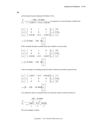 Solutions to Problems

80.
a. The transfer function obtained in Problem 3.30 is

Y
− 520s − 10.3844
= 3
by inspection we write the phase-variable form
U 1 s + 2.6817s 2 + 0.11s + 0.0126
&
0
1
0
⎡ x1 ⎤ ⎡
⎤ ⎡ x1 ⎤ ⎡0⎤
⎢x ⎥ = ⎢
⎥ ⎢ x ⎥ + ⎢0 ⎥ u
&
0
0
1
⎢ 2⎥ ⎢
⎥⎢ 2 ⎥ ⎢ ⎥ 1
⎢ x3 ⎥ ⎢ − 0.0126 − 0.11 − 2.6817 ⎥ ⎢ x3 ⎥ ⎢1 ⎥
⎣& ⎦ ⎣
⎦⎣ ⎦ ⎣ ⎦
⎡ x1 ⎤
y = [− 10.3844 − 520 0]⎢ x 2 ⎥
⎢ ⎥
⎢ x3 ⎥
⎣ ⎦
b. We renumber the phase-variable form state variables in reverse order

&
0
1
0
⎡ x3 ⎤ ⎡
⎤ ⎡ x 3 ⎤ ⎡0⎤
⎢x ⎥ = ⎢
⎥ ⎢ x ⎥ + ⎢0⎥ u
&
0
0
1
⎢ 2⎥ ⎢
⎥⎢ 2 ⎥ ⎢ ⎥ 1
⎢ x1 ⎥ ⎢ − 0.0126 − 0.11 − 2.6817 ⎥ ⎢ x1 ⎥ ⎢1⎥
& ⎦ ⎣
⎣
⎦⎣ ⎦ ⎣ ⎦
⎡ x3 ⎤
y = [− 10.3844 − 520 0]⎢ x 2 ⎥
⎢ ⎥
⎢ x1 ⎥
⎣ ⎦
And we rearrange in ascending numerical order to obtain the controller canonical form:

&
⎡ x1 ⎤ ⎡ − 2.6817 − 0.11 − 0.0126 ⎤ ⎡ x1 ⎤ ⎡1 ⎤
⎢x ⎥ = ⎢
⎥ ⎢ x ⎥ + ⎢0 ⎥ u
&
1
0
0
⎢ 2⎥ ⎢
⎥⎢ 2 ⎥ ⎢ ⎥ 1
⎢ x3 ⎥ ⎢
⎥ ⎢ x 3 ⎥ ⎢0 ⎥
0
0
1
⎣& ⎦ ⎣
⎦⎣ ⎦ ⎣ ⎦
⎡ x1 ⎤
y = [0 − 520 − 10.3844]⎢ x 2 ⎥
⎢ ⎥
⎢ x3 ⎥
⎣ ⎦
c. To obtain the observer canonical form we rewrite the system’s transfer function as:

Y
=
U1

520 10.3844
−
s2
s3
2.6817 0.11 0.0126
1+
+ 2 +
s
s
s3
−

We cross-multiply to obtain

Copyright © 2011 by John Wiley & Sons, Inc.

5-101

 