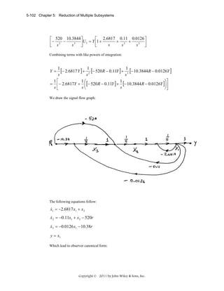5-102 Chapter 5: Reduction of Multiple Subsystems

⎡ 520 10.3844 ⎤
⎡ 2.6817 0.11 0.0126 ⎤
⎢− s 2 − s 3 ⎥U 1 = Y ⎢1 + s + s 2 + s 3 ⎥
⎣
⎦
⎣
⎦
Combining terms with like powers of integration:

1
[− 2.6817 Y ] + 12 [− 520R − 0.11Y ] + 13 [− 10.3844R − 0.0126Y ]
s
s
s
1⎡
1⎛
1
⎞⎤
= ⎢− 2.6817Y + ⎜ [− 520 R − 0.11Y ] + [− 10.3844 R − 0.0126Y ]⎟⎥
s⎣
s⎝
s
⎠⎦

Y=

We draw the signal flow graph:

The following equations follow:

&
x1 = −2.6817 x1 + x 2

&
x2 = −0.11x1 + x3 − 520r
&
x3 = −0.0126 x1 − 10.38r

y = x1
Which lead to observer canonical form:

Copyright © 2011 by John Wiley & Sons, Inc.

 