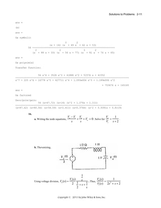 Solutions to Problems 2-11
ans =
(b)
ans =
Ga symbolic
3
2
(s + 14) (s + 49 s + 62 s + 53)
56 ---------------------------------------------------------2
2
3
2
(s + 88 s + 33) (s + 56 s + 77) (s + 81 s + 76 s + 65)
ans =
Ga polynimial
Transfer function:
56 s^4 + 3528 s^3 + 41888 s^2 + 51576 s + 41552
-------------------------------------------------------------------------------s^7 + 225 s^6 + 16778 s^5 + 427711 s^4 + 1.093e006 s^3 + 1.189e006 s^2
+ 753676 s + 165165
ans =
Ga factored
Zero/pole/gain:
56 (s+47.72) (s+14) (s^2 + 1.276s + 1.111)
--------------------------------------------------------------------------(s+87.62) (s+80.06) (s+54.59) (s+1.411) (s+0.3766) (s^2 + 0.9391s + 0.8119)

16.
a. Writing the node equations,

Vo − Vi Vo
V
1
+ + Vo = 0 . Solve for o =
.
s
s
Vi s + 2

b. Thevenizing,

Using voltage division, Vo (s) =

1
s

Vo (s)
1
Vi (s)
. Thus,
= 2
1
1
2
Vi (s) 2s + s + 2
+s+
2
s

Copyright © 2011 by John Wiley & Sons, Inc.

 