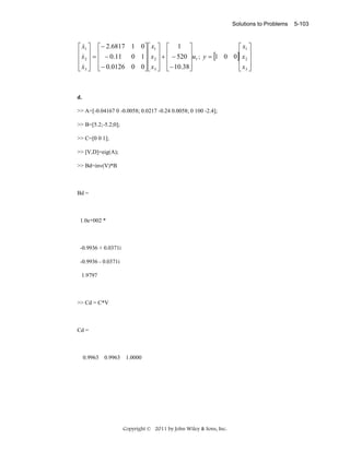 Solutions to Problems

&
⎡ x1 ⎤ ⎡ − 2.6817 1 0⎤ ⎡ x1 ⎤ ⎡ 1 ⎤
⎡ x1 ⎤
⎢ x ⎥ = ⎢ − 0.11 0 1 ⎥ ⎢ x ⎥ + ⎢ − 520 ⎥u ; y = [1 0 0]⎢ x ⎥
&
⎢ 2⎥ ⎢
⎥⎢ 2 ⎥ ⎢
⎥ 1
⎢ 2⎥
⎢ x3 ⎥ ⎢ − 0.0126 0 0⎥ ⎢ x3 ⎥ ⎢− 10.38⎥
⎢ x3 ⎥
⎣& ⎦ ⎣
⎦⎣ ⎦ ⎣
⎦
⎣ ⎦

d.

>> A=[-0.04167 0 -0.0058; 0.0217 -0.24 0.0058; 0 100 -2.4];
>> B=[5.2;-5.2;0];
>> C=[0 0 1];
>> [V,D]=eig(A);
>> Bd=inv(V)*B

Bd =

1.0e+002 *

-0.9936 + 0.0371i
-0.9936 - 0.0371i
1.9797

>> Cd = C*V

Cd =

0.9963 0.9963 1.0000

Copyright © 2011 by John Wiley & Sons, Inc.

5-103

 