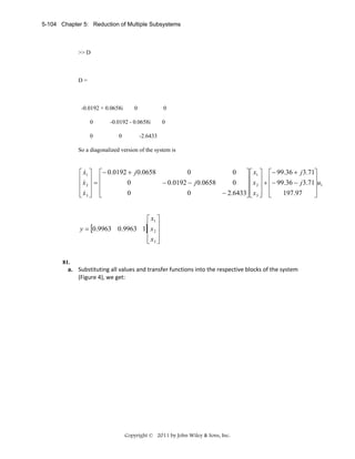 5-104 Chapter 5: Reduction of Multiple Subsystems

>> D

D=

-0.0192 + 0.0658i
0
0

0

0

-0.0192 - 0.0658i
0

0

-2.6433

So a diagonalized version of the system is

&
0
0
⎡ x1 ⎤ ⎡ − 0.0192 + j 0.0658
⎤ ⎡ x1 ⎤ ⎡− 99.36 + j 3.71⎤
⎢x ⎥ = ⎢
⎥ ⎢ x ⎥ + ⎢ − 99.36 − j 3.71⎥u
&
− 0.0192 − j 0.0658
0
0
⎢ 2⎥ ⎢
⎥⎢ 2 ⎥ ⎢
⎥ 1
⎢ x3 ⎥ ⎢
⎥
− 2.6433⎥ ⎢ x3 ⎥ ⎢
0
0
197.97
⎣& ⎦ ⎣
⎦⎣ ⎦ ⎣
⎦
⎡ x1 ⎤
y = [0.9963 0.9963 1]⎢ x 2 ⎥
⎢ ⎥
⎢ x3 ⎥
⎣ ⎦
81.

a. Substituting all values and transfer functions into the respective blocks of the system 
(Figure 4), we get: 

Copyright © 2011 by John Wiley & Sons, Inc.

 