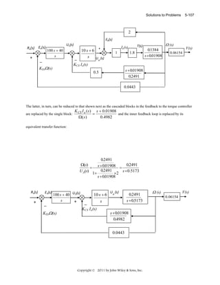 Solutions to Problems

5-107

2
Eb(s)

Rv(s)  Ev(s)

+ 

UC(s) 

100 s + 40
s

_
KSSΩ (s)

1.8

1

Ω (s)

T(s)

Ia(s)

+

10 s + 6
s
UA (s)
_ 
KCS Ia(s)

0.1384
s +0.01908

V(s)

0.06154

s + 0.01908
0.2491

0.5

0.0443

The latter, in turn, can be reduced to that shown next as the cascaded blocks in the feedback to the torque controller
are replaced by the single block:

K CS I a ( s ) s + 0.01908
and the inner feedback loop is replaced by its
=
0.4982
Ω( s )

equivalent transfer function:

0.2491
Ω(s)
0.2491
= s + 0.01908 =
0.2491
s + 0.5173
UA(s)
×2
1+
s + 0.01908

Rv(s) 

+ 

Ev(s)

_ 

100 s + 40 UC(s) 
s
+ 

KSSΩ (s)

_ 

10 s + 6
s

KCS Ia(s)

UA (s)

0.2491
s + 0.5173

Ω (s)

V(s)
0.06154

s + 0.01908
0.4982
0.0443
 

Copyright © 2011 by John Wiley & Sons, Inc.

 