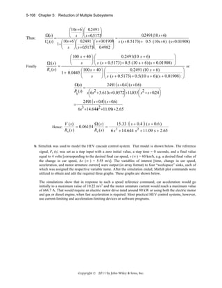 5-108 Chapter 5: Reduction of Multiple Subsystems

Thus:

Finally

⎛10s + 6⎞ ⎛ 0.2491 ⎞
⎜
⎟⎜
⎟
Ω(s)
0.2491 (10 s + 6)
⎝ s ⎠ ⎝ s + 0.5173
⎠
=
=
UC(s)
⎛10s + 6⎞ ⎛ 0.2491 ⎞ ⎛ s + 0.01908 s (s + 0.5173) + 0.5 (10s + 6) (s+ 0.01908)
⎞
1+⎜
⎟⎜
⎟⎜
⎟
⎝ s ⎠ ⎝ s + 0.5173 ⎝ 0.4982 ⎠
⎠

⎞
0.2491(10 s + 6)
⎛ 100 s + 40 ⎞ ⎛
⎜
⎟⎜
⎜ s ( s + 0.5173) + 0.5 (10 s + 6) (s + 0.01908) ⎟
⎟
s
Ω ( s)
⎝
⎠⎝
⎠
=
Rv ( s )
0.2491 (10 s + 6)
⎛ 100 s + 40 ⎞ ⎛
1 + 0.0443 ⎜
⎟⎜
⎜
s
⎝
⎠ ⎝ s ( s + 0.5173) + 0.5(10 s + 6) (s + 0.01908)

⎞
⎟
⎟
⎠

or

Ω(s)
2491 ( s + 0.4 ) (s + 0.6)
.
=
R (s) s⎛6s2 +3.613s+ 0.0572 +11035⎛ s2 + s + 0.24⎞
⎞ . ⎜
⎟
⎜
⎟
v
⎝
⎠
⎝
⎠
2491 ( s + 0.4 ) ( s + 0.6)
.
=
s
6s3 +14.6442 +11.09 + 2.65
s

Hence:

Ω (s)
15.33 ( s + 0.4 ) ( s + 0.6 )
V ( s)
= 0.06154
=
3
Rv ( s)
Rv ( s)
6 s + 14.644 s 2 + 11.09 s + 2.65

 
b. Simulink was used to model the HEV cascade control system. That model is shown below. The reference

signal, rv (t), was set as a step input with a zero initial value, a step time = 0 seconds, and a final value
equal to 4 volts [corresponding to the desired final car speed, v (∞ ) = 60 km/h, e.g. a desired final value of
the change in car speed, Δv (∞ ) = 5.55 m/s]. The variables of interest [time, change in car speed,
acceleration, and motor armature current] were output (in array format) to four “workspace” sinks, each of
which was assigned the respective variable name. After the simulation ended, Matlab plot commands were
utilized to obtain and edit the required three graphs. These graphs are shown below.
The simulations show that in response to such a speed reference command, car acceleration would go
initially to a maximum value of 10.22 m/s2 and the motor armature current would reach a maximum value
of 666.7 A. That would require an electric motor drive rated around 80 kW or using both the electric motor
and gas or diesel engine, when fast acceleration is required. Most practical HEV control systems, however,
use current-limiting and acceleration-limiting devices or software programs.

Copyright © 2011 by John Wiley & Sons, Inc.

 