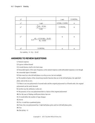 6-2 Chapter 6: Stability

s4

1

3.465

0.10925K1

s3

3.483
1
- 4 (K1 - 45.84)
3.483

0.25(K1+2.4288)

0

0.10925K1

0

0

0

0

0

s2

s1
(K1 + 4.2141)(K1 - 26.42)
0.25
K1 - 45.84

s0

0.10925K1

For stability : 0 < K1 < 26.42

ANSWERS TO REVIEW QUESTIONS
1. Natural response
2. It grows without bound
3. It would destroy itself or hit limit stops
4. Sinusoidal inputs of the same frequency as the natural response yield unbounded responses even though
the sinusoidal input is bounded.
5. Poles must be in the left-half-plane or on the jω axis, but not multiple.
6. The number of poles of the closed-loop transfer function that are in the left-half-plane, the right-halfplane, and on the jω axis.
7. If there is an even polynomial of second order and the original polynomial is of fourth order, the original
polynomial can be easily factored.
8. Just the way the arithmetic works out
9. The presence of an even polynomial that is a factor of the original polynomial
10. For the ease of finding coefficients below that row
11. It would affect the number of sign changes
12. Seven
13. No; it could have quadrantal poles.
14. None; the even polynomial has 2 right-half-plane poles and two left-half-plane poles.
15. Yes
16. Det (sI-A) = 0

Copyright © 2011 by John Wiley & Sons, Inc.

 