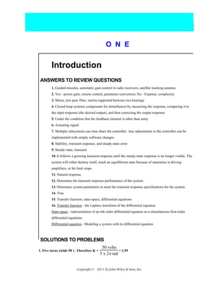 O N E

Introduction
ANSWERS TO REVIEW QUESTIONS
1. Guided missiles, automatic gain control in radio receivers, satellite tracking antenna
2. Yes - power gain, remote control, parameter conversion; No - Expense, complexity
3. Motor, low pass filter, inertia supported between two bearings
4. Closed-loop systems compensate for disturbances by measuring the response, comparing it to
the input response (the desired output), and then correcting the output response.
5. Under the condition that the feedback element is other than unity
6. Actuating signal
7. Multiple subsystems can time share the controller. Any adjustments to the controller can be
implemented with simply software changes.
8. Stability, transient response, and steady-state error
9. Steady-state, transient
10. It follows a growing transient response until the steady-state response is no longer visible. The
system will either destroy itself, reach an equilibrium state because of saturation in driving
amplifiers, or hit limit stops.
11. Natural response
12. Determine the transient response performance of the system.
13. Determine system parameters to meet the transient response specifications for the system.
14. True
15. Transfer function, state-space, differential equations
16. Transfer function - the Laplace transform of the differential equation
State-space - representation of an nth order differential equation as n simultaneous first-order
differential equations
Differential equation - Modeling a system with its differential equation

SOLUTIONS TO PROBLEMS
1. Five turns yields 50 v. Therefore K =

50 volts
= 1.59
5 x 2π rad

Copyright © 2011 by John Wiley & Sons, Inc.

 