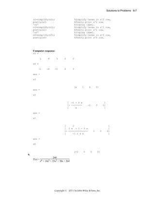 Solutions to Problems 6-7

s2=simplify(s2);
pretty(s2)
's1'
s1=simplify(s1);
pretty(s1)
's0'
s0=simplify(s0);
pretty(s0)

%Simplify terms in s^2 row.
%Pretty print s^2 row.
%Display label.
%Simplify terms in s^1 row.
%Pretty print s^1 row.
%Display label.
%Simplify terms in s^0 row.
%Pretty print s^0 row.

Computer response:
s5 =
1

4

3

0

0

-1

-4

-2

0

0

s4 =

ans =
s3

[e

1

0

0]

-2

0

ans =
s2

[ -1 + 4 e
[- -------[
e

]
0]
]

ans =
s1

[
2
[ 2 e + 1 - 4 e
[- -------------[
-1 + 4 e

0

0

ans =
s0

[-2

0

0

0]

9.
240
T(s) = 4
3 + 35s2 + 50s + 264
s + 10s

Copyright © 2011 by John Wiley & Sons, Inc.

]
]
0]
]

 