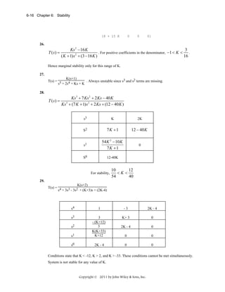 6-16 Chapter 6: Stability

[8 + 15 K

0

0

0]

26.

T (s) =

3
Ks 2 − 16 K
. For positive coefficients in the denominator, −1 < K <
.
2
( K + 1) s + (3 − 16 K )
16

Hence marginal stability only for this range of K.
27.

K(s+1)
. Always unstable since s3 and s2 terms are missing.
T(s) = 5
s + 2s4 + Ks + K
28.

T ( s) =

Ks 3 + 7 Ks 2 + 2 Ks − 40 K
Ks 3 + (7 K + 1) s 2 + 2 Ks + (12 − 40 K )
s3

K

2K

S2

7K +1

12 − 40 K

s1

54 K 2 − 10 K
7K +1

0

S0

12-40K

For stability,

10
12
<K<
54
40

29.

K(s+2)
T(s) = 4
s + 3s3 - 3s2 + (K+3)s + (2K-4)

s4

1

-3

2K - 4

s3

K+ 3

0

2K - 4

0

s1

3
- (K+12)
3
K(K+33)
K+12

0

0

s0

2K - 4

0

0

s2

Conditions state that K < -12, K > 2, and K > -33. These conditions cannot be met simultaneously.
System is not stable for any value of K.

Copyright © 2011 by John Wiley & Sons, Inc.

 