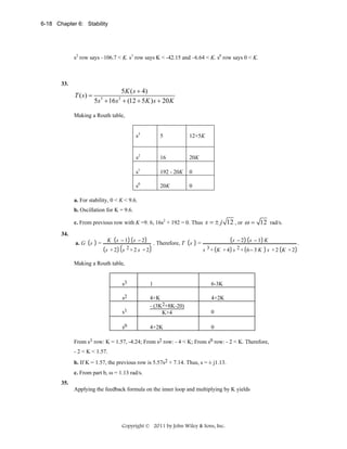 6-18 Chapter 6: Stability

s2 row says –106.7 < K. s1 row says K < -42.15 and –6.64 < K. s0 row says 0 < K.

33.

T ( s) =

5K ( s + 4)
5s + 16 s + (12 + 5 K ) s + 20 K
3

2

Making a Routh table,
s3

5

12+5K

s2

16

20K

s1

192 - 20K

0

s0

20K

0

a. For stability, 0 < K < 9.6.
b. Oscillation for K = 9.6.
c. From previous row with K =9. 6, 16s2 + 192 = 0. Thus
34.
a. G s

=

K s −1 s −2
s +2

. Therefore, T s

s 2+2 s +2

=

s = ± j 12 , or ω = 12 rad/s.
s −2 s −1 K
s 3 + K + 4 s 2 + 6− 3 K

s +2 K +2

Making a Routh table,
s3

1

6-3K

s2

4+2K

s1

4+K
- (3K2+8K-20)
K+4

0

s0

4+2K

0

From s1 row: K = 1.57, -4.24; From s2 row: - 4 < K; From s0 row: - 2 < K. Therefore,
- 2 < K < 1.57.
b. If K = 1.57, the previous row is 5.57s2 + 7.14. Thus, s = ± j1.13.
c. From part b, ω = 1.13 rad/s.
35.

Applying the feedback formula on the inner loop and multiplying by K yields

Copyright © 2011 by John Wiley & Sons, Inc.

.

 