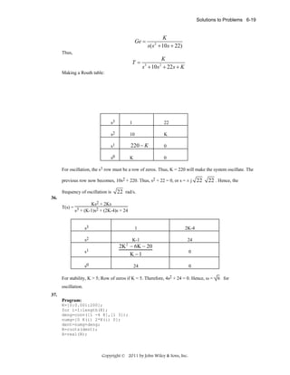 Solutions to Problems 6-19

Ge =

K
s( s + 10s + 22)
2

Thus,

T=

K
s + 10s + 22 s + K
3

2

Making a Routh table:

s3

1

22

s2

10

K

s1

220 − K

0

s0

K

0

For oscillation, the s1 row must be a row of zeros. Thus, K = 220 will make the system oscillate. The
previous row now becomes, 10s2 + 220. Thus, s2 + 22 = 0, or s = ± j 22
frequency of oscillation is

22 . Hence, the

22 rad/s.

36.

Ks2 + 2Ks
T(s) = 3
s + (K-1)s2 + (2K-4)s + 24

s3
s2

1

2K-4

K-1

24

s1

2K 2 − 6K − 20
K −1

s0

24

0
0

For stability, K > 5; Row of zeros if K = 5. Therefore, 4s2 + 24 = 0. Hence, ω = 6 for
oscillation.
37.
Program:
K=[0:0.001:200];
for i=1:length(K);
deng=conv([1 -4 8],[1 3]);
numg=[0 K(i) 2*K(i) 0];
dent=numg+deng;
R=roots(dent);
A=real(R);

Copyright © 2011 by John Wiley & Sons, Inc.

 