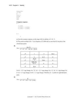 6-20 Chapter 6: Stability

B=max(A);
if B<0
R
K=K(i)
break
end
end

Computer response:
R =
-4.0000
-0.0000 + 2.4495i
-0.0000 - 2.4495i

K =
5

a. From the computer response, (a) the range of K for stability is 0 < K < 5.
b. The system oscillates at K = 5 at a frequency of 2.4494 rad/s as seen from R, the poles of the

closed-loop system.
38.

K(s+2)
T(s) = 4
3 - 3s2 + (K+3)s + (2K-4)
s + 3s

s4

1

-3

2K-4

s3

K+3

0

2K-4

0

s1

3
K+12
- 3
K(K+33)
K+12

0

0

s0

2K-4

0

0

s2

For K < -33: 1 sign change; For –33 < K < -12: 1 sign change; For –12 < K < 0: 1 sign change; For
0 < K < 2: 3 sign changes; For K > 2: 2 sign changes. Therefore, K > 2 yields two right-half-plane
poles.
39.

K
T(s) = 4
s + 7s3 + 15s2 + 13s + (4+K)

Copyright © 2011 by John Wiley & Sons, Inc.

 